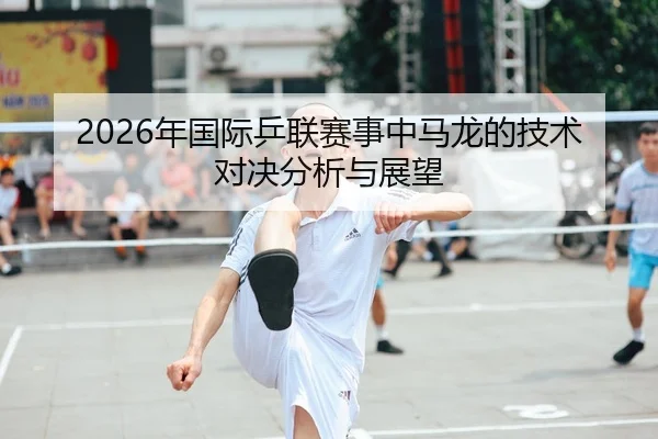 2026年国际乒联赛事中马龙的技术对决分析与展望