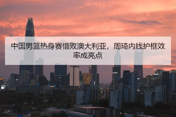 中国男篮热身赛惜败澳大利亚，周琦内线护框效率成亮点