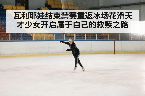 瓦利耶娃结束禁赛重返冰场花滑天才少女开启属于自己的救赎之路